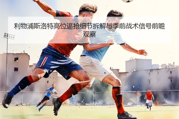 利物浦斯洛特高位逼抢细节拆解与季前战术信号前瞻观察