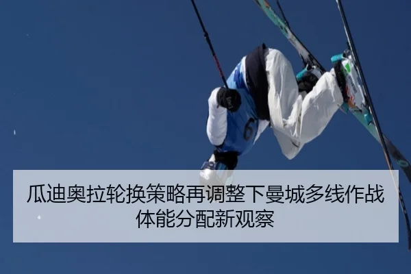 瓜迪奥拉轮换策略再调整下曼城多线作战体能分配新观察