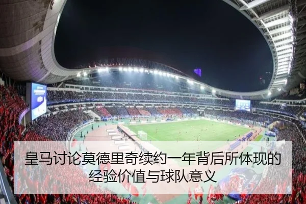 皇马讨论莫德里奇续约一年背后所体现的经验价值与球队意义