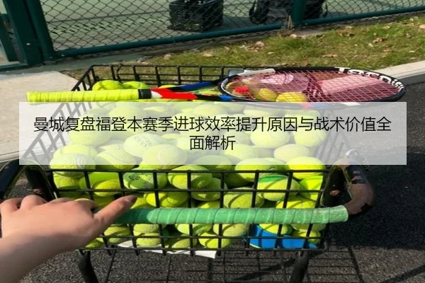 曼城复盘福登本赛季进球效率提升原因与战术价值全面解析