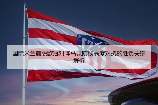 国际米兰前瞻欧冠对阵马竞防线高度对抗的胜负关键解析