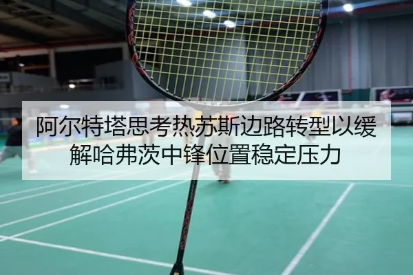 阿尔特塔思考热苏斯边路转型以缓解哈弗茨中锋位置稳定压力