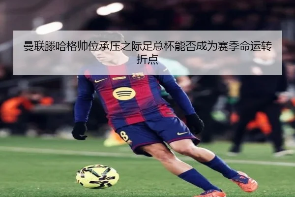 曼联滕哈格帅位承压之际足总杯能否成为赛季命运转折点